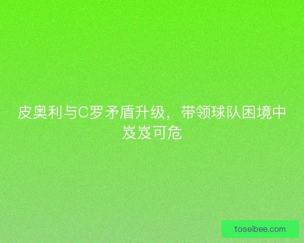 皮奥利与C罗矛盾升级，带领球队困境中岌岌可危