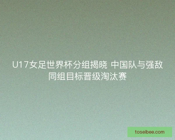 U17女足世界杯分组揭晓 中国队与强敌同组目标晋级淘汰赛