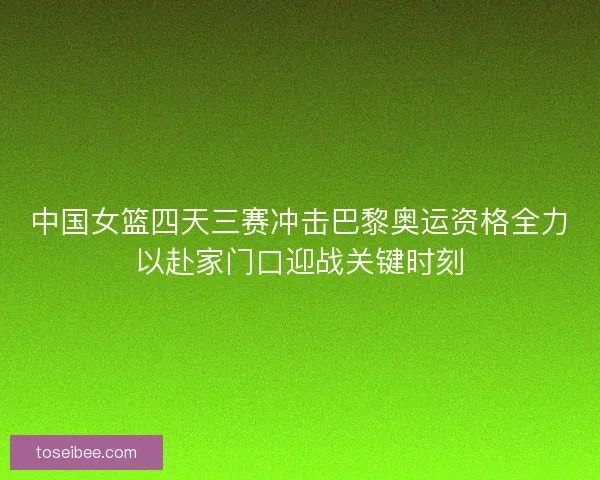 中国女篮四天三赛冲击巴黎奥运资格全力以赴家门口迎战关键时刻