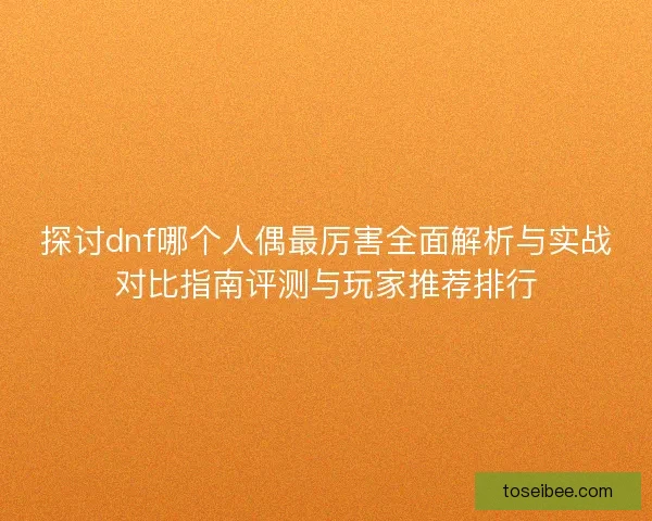 探讨dnf哪个人偶最厉害全面解析与实战对比指南评测与玩家推荐排行