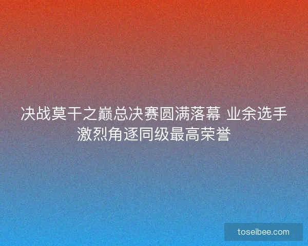 决战莫干之巅总决赛圆满落幕 业余选手激烈角逐同级最高荣誉